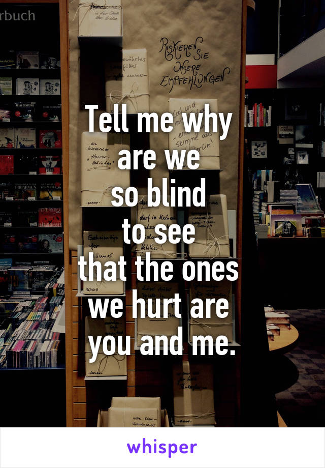 Tell me why 
are we 
so blind 
to see 
that the ones 
we hurt are 
you and me.