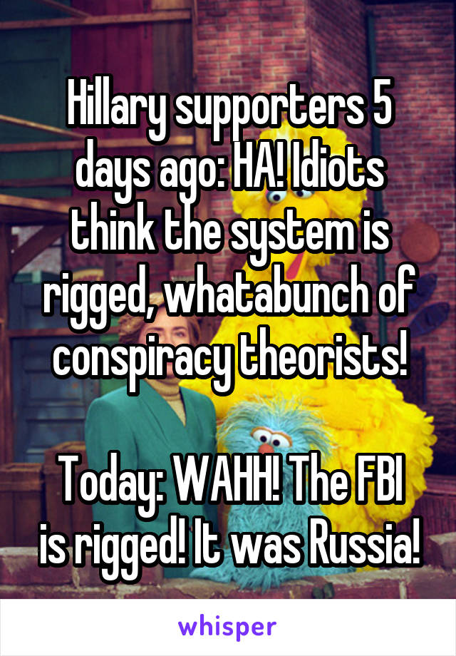 Hillary supporters 5 days ago: HA! Idiots think the system is rigged, whatabunch of conspiracy theorists!

Today: WAHH! The FBI is rigged! It was Russia!