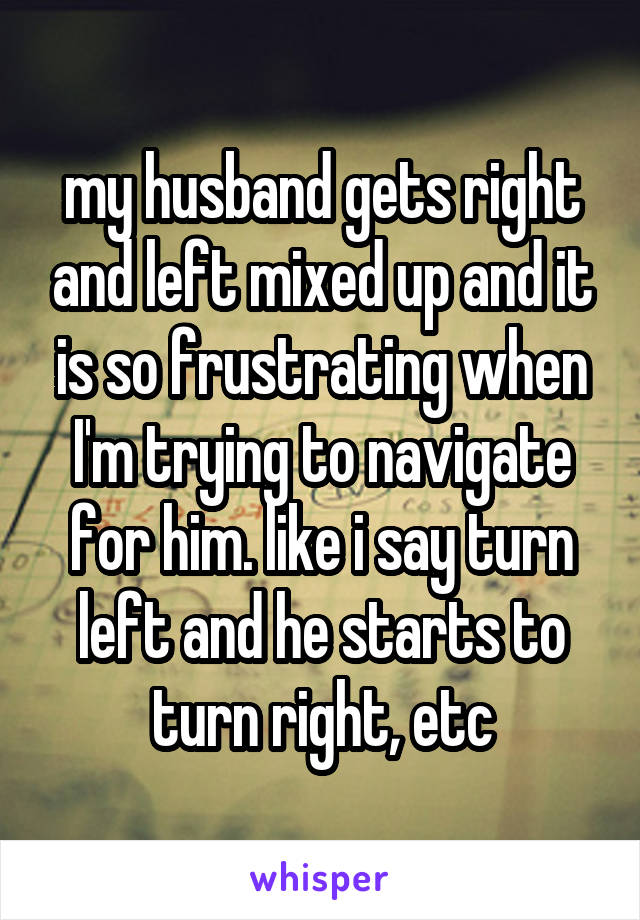 my husband gets right and left mixed up and it is so frustrating when I'm trying to navigate for him. like i say turn left and he starts to turn right, etc