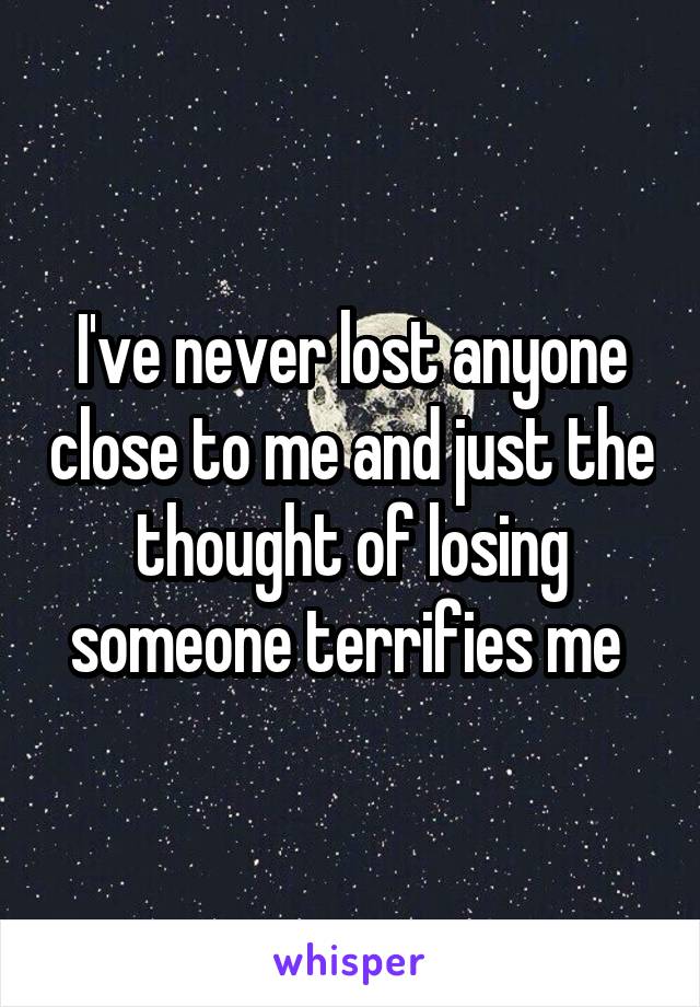 I've never lost anyone close to me and just the thought of losing someone terrifies me 
