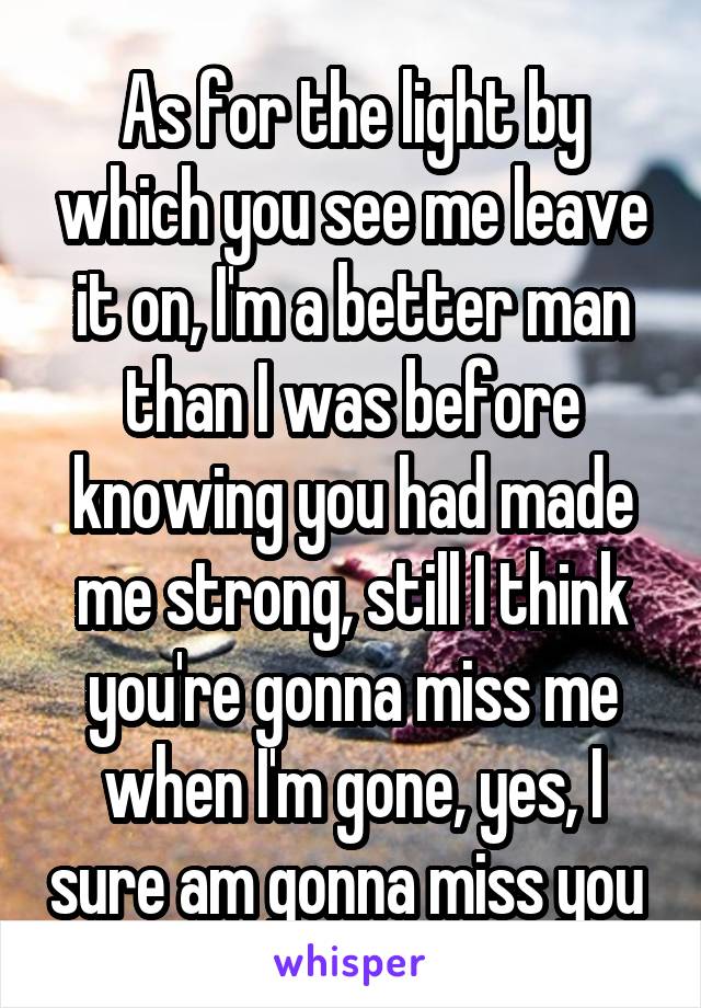 As for the light by which you see me leave it on, I'm a better man than I was before knowing you had made me strong, still I think you're gonna miss me when I'm gone, yes, I sure am gonna miss you 