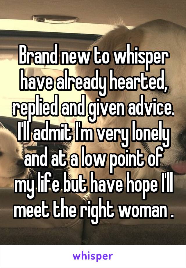 Brand new to whisper have already hearted, replied and given advice. I'll admit I'm very lonely and at a low point of my life but have hope I'll meet the right woman .