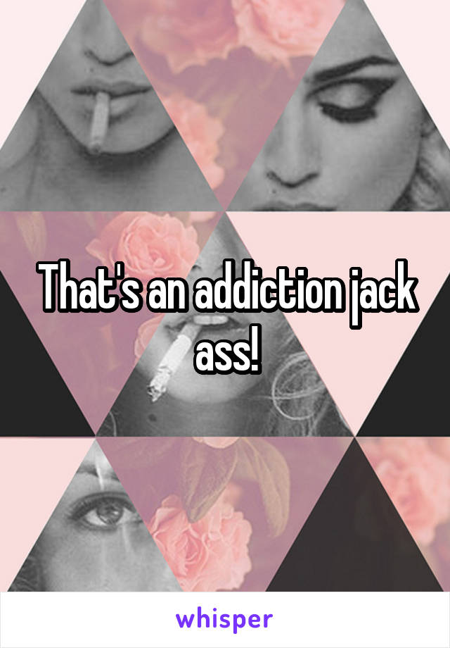 That's an addiction jack ass!