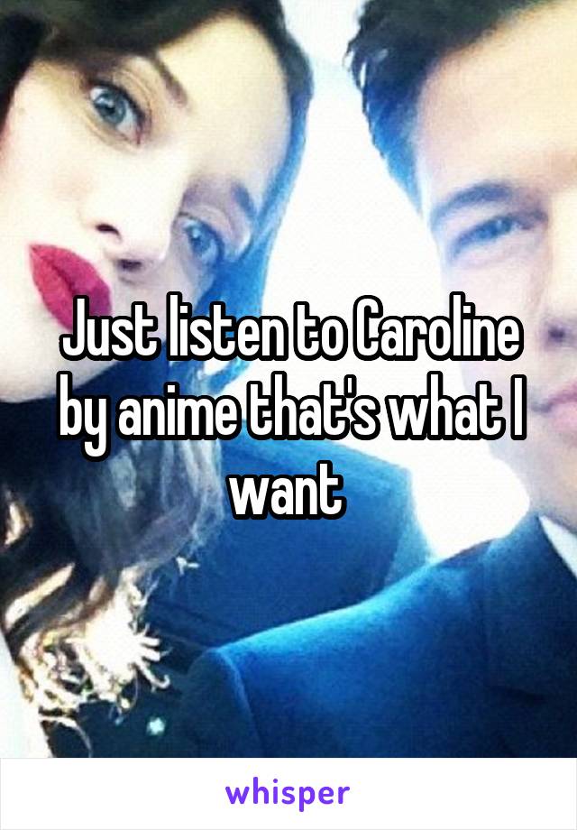 Just listen to Caroline by anime that's what I want 