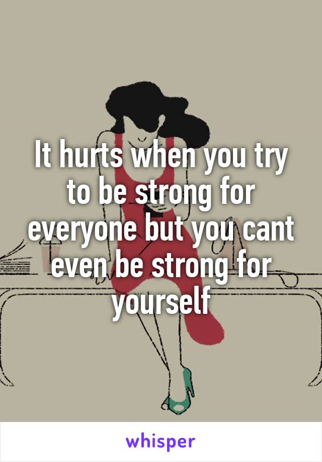 It hurts when you try to be strong for everyone but you cant even be strong for yourself