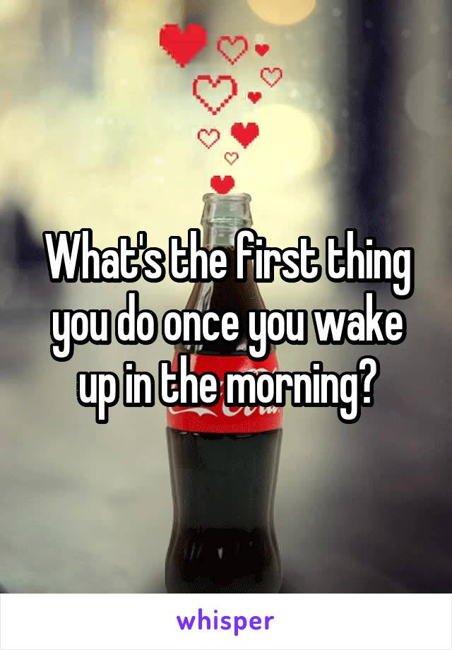 What's the first thing you do once you wake up in the morning?