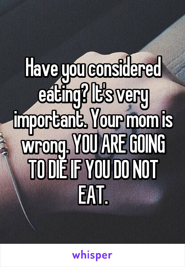Have you considered eating? It's very important. Your mom is wrong. YOU ARE GOING TO DIE IF YOU DO NOT EAT.