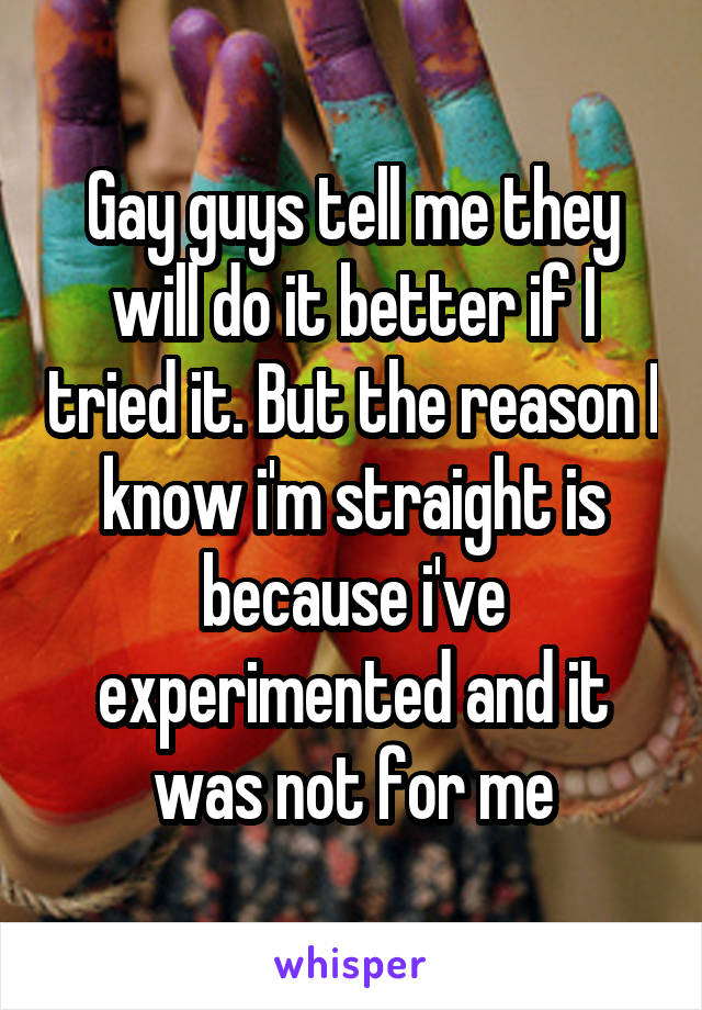 Gay guys tell me they will do it better if I tried it. But the reason I know i'm straight is because i've experimented and it was not for me