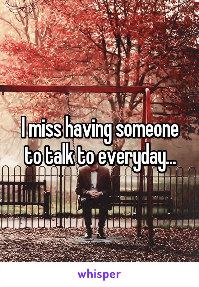 I miss having someone to talk to everyday...