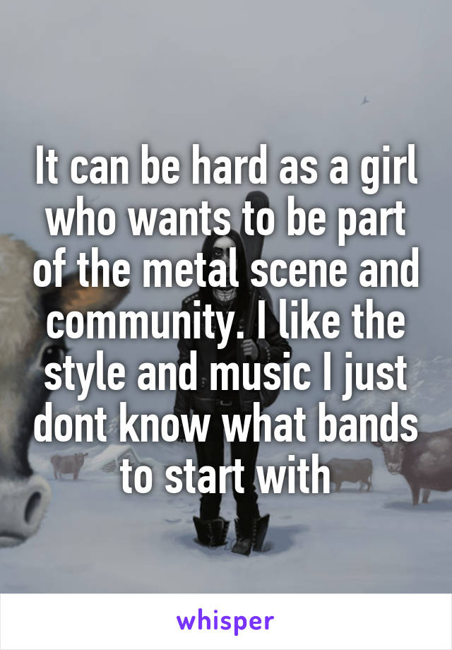 It can be hard as a girl who wants to be part of the metal scene and community. I like the style and music I just dont know what bands to start with