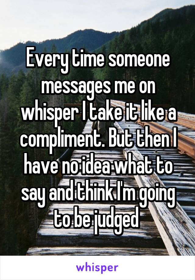 Every time someone messages me on whisper I take it like a compliment. But then I have no idea what to say and think I'm going to be judged 