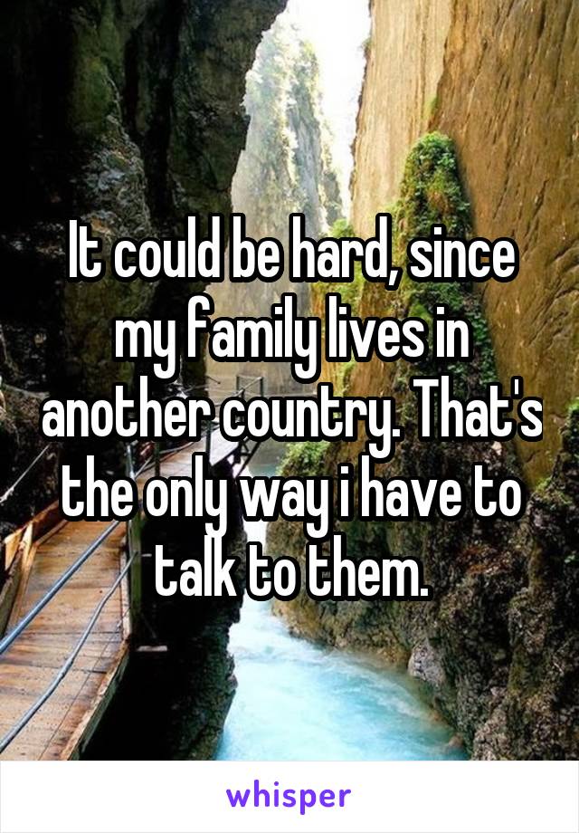 It could be hard, since my family lives in another country. That's the only way i have to talk to them.