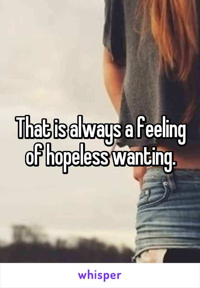 That is always a feeling of hopeless wanting.