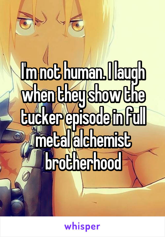 I'm not human. I laugh when they show the tucker episode in full metal alchemist brotherhood