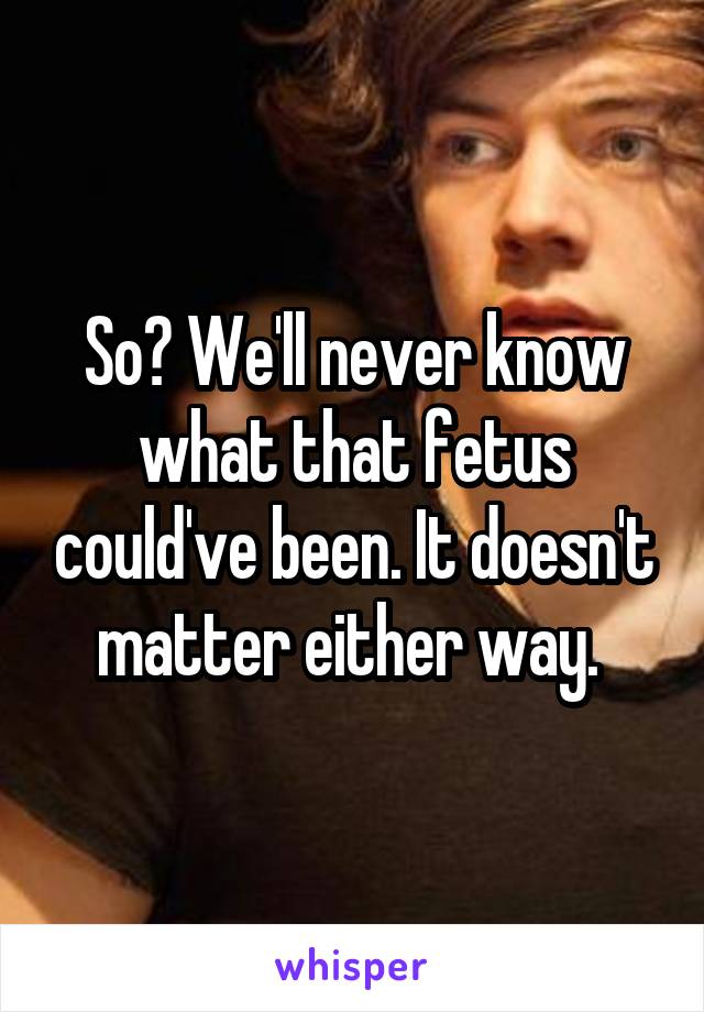 So? We'll never know what that fetus could've been. It doesn't matter either way. 