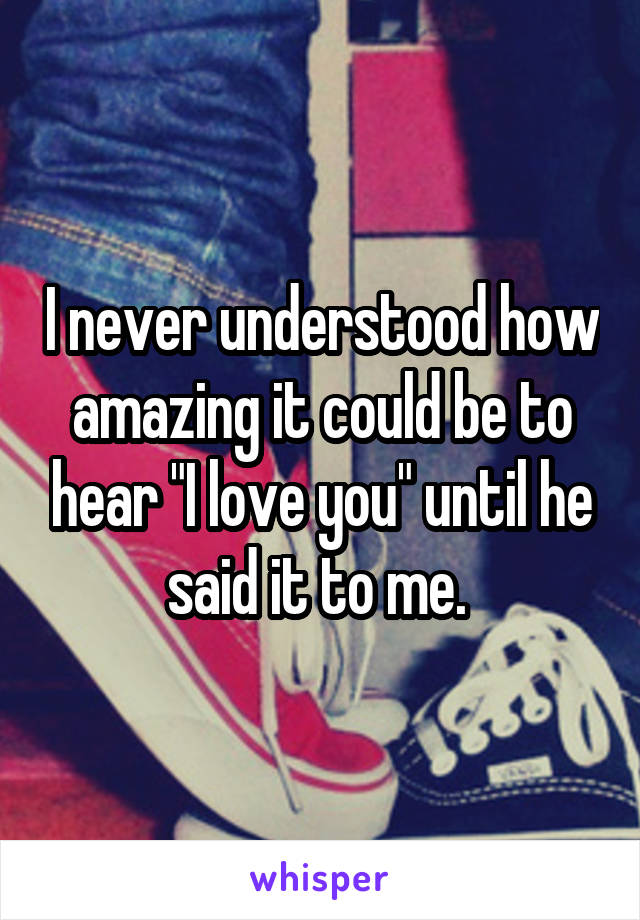 I never understood how amazing it could be to hear "I love you" until he said it to me. 