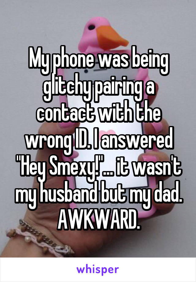 My phone was being glitchy pairing a contact with the wrong ID. I answered "Hey Smexy!"... it wasn't my husband but my dad.
AWKWARD.