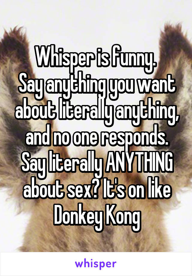 Whisper is funny. 
Say anything you want about literally anything, and no one responds. Say literally ANYTHING about sex? It's on like
Donkey Kong