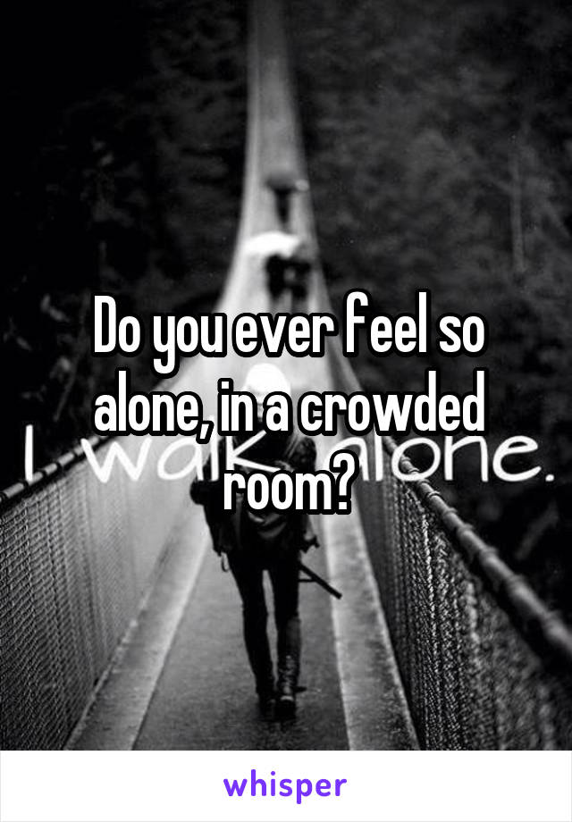 Do you ever feel so alone, in a crowded room?