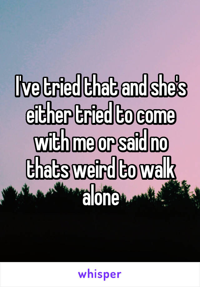 I've tried that and she's either tried to come with me or said no thats weird to walk alone