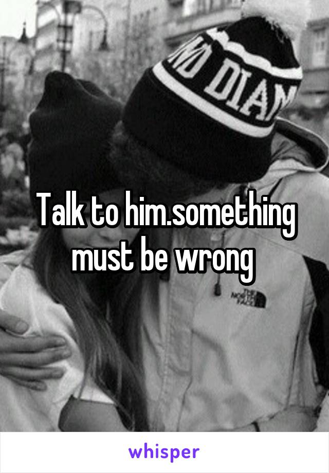 Talk to him.something must be wrong 