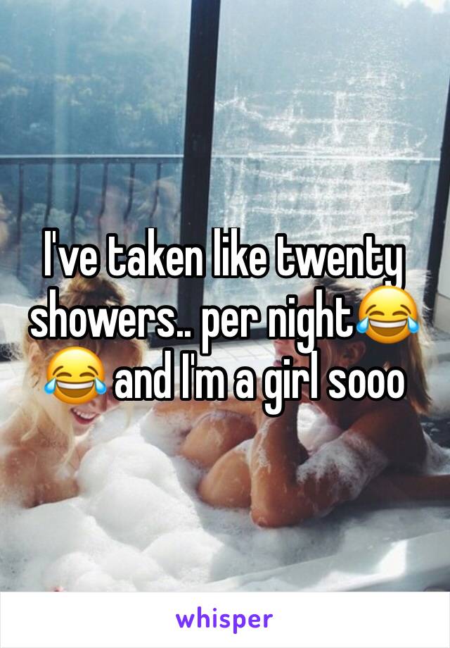 I've taken like twenty showers.. per night😂😂 and I'm a girl sooo 