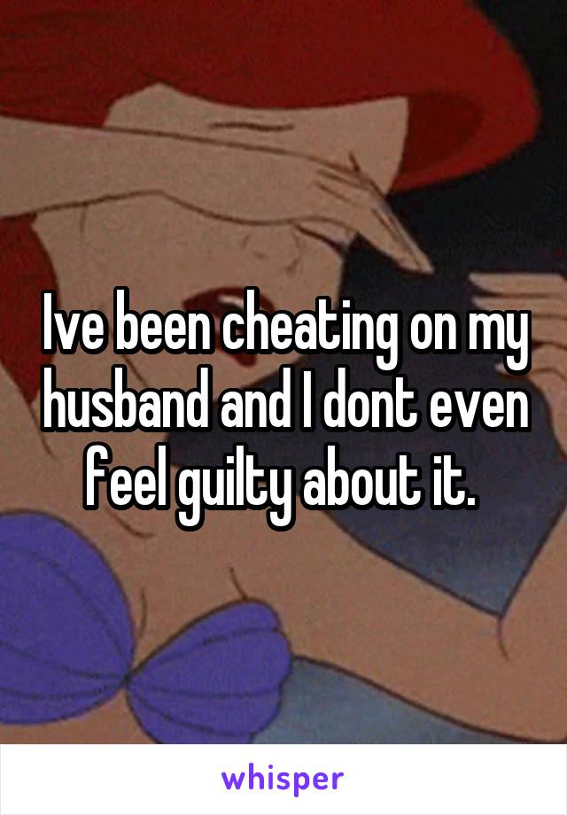 Ive been cheating on my husband and I dont even feel guilty about it. 