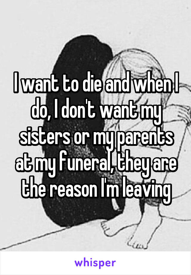 I want to die and when I do, I don't want my sisters or my parents at my funeral, they are the reason I'm leaving