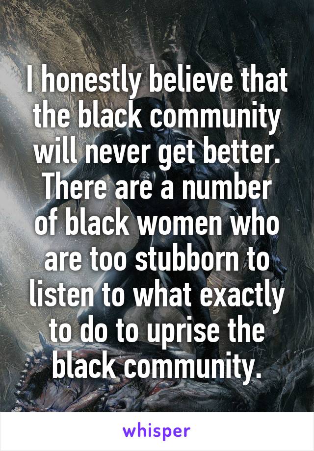 I honestly believe that the black community will never get better.
There are a number of black women who are too stubborn to listen to what exactly to do to uprise the black community.