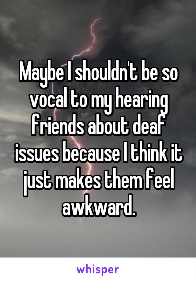 Maybe I shouldn't be so vocal to my hearing friends about deaf issues because I think it just makes them feel awkward.