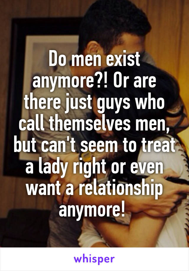Do men exist anymore?! Or are there just guys who call themselves men, but can't seem to treat a lady right or even want a relationship anymore! 