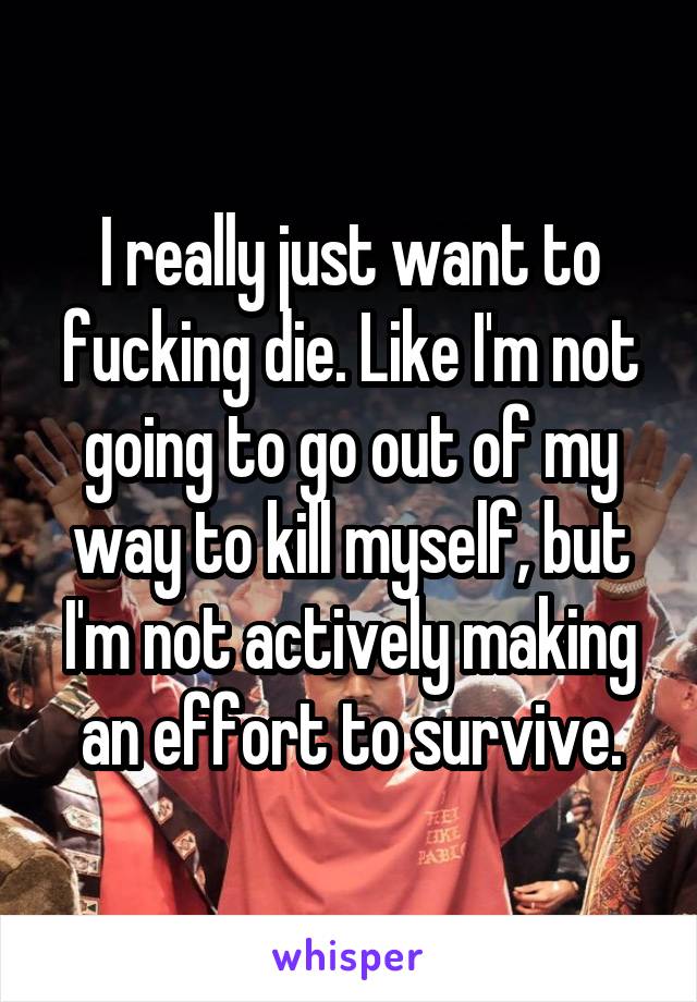 I really just want to fucking die. Like I'm not going to go out of my way to kill myself, but I'm not actively making an effort to survive.