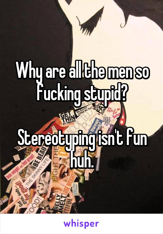 Why are all the men so fucking stupid?

Stereotyping isn't fun huh.