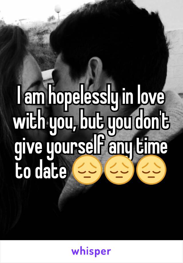 I am hopelessly in love with you, but you don't give yourself any time to date 😔😔😔