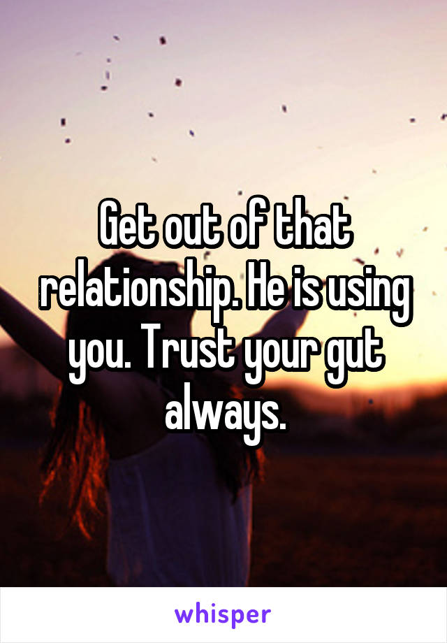 Get out of that relationship. He is using you. Trust your gut always.