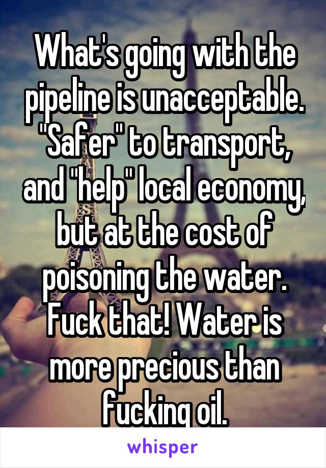 What's going with the pipeline is unacceptable. "Safer" to transport, and "help" local economy, but at the cost of poisoning the water. Fuck that! Water is more precious than fucking oil.