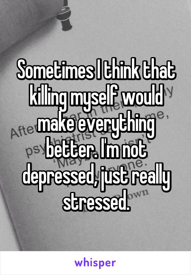 Sometimes I think that killing myself would make everything better. I'm not depressed, just really stressed.
