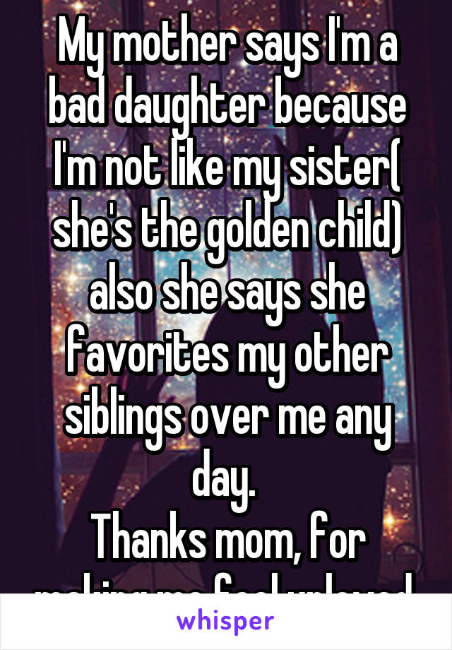 My mother says I'm a bad daughter because I'm not like my sister( she's the golden child) also she says she favorites my other siblings over me any day. 
Thanks mom, for making me feel unloved 