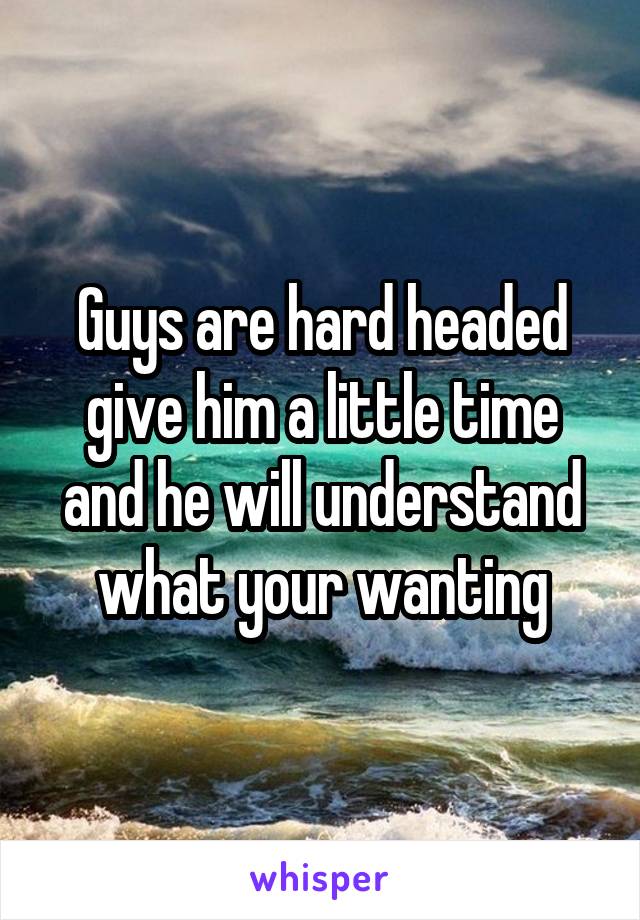 Guys are hard headed give him a little time and he will understand what your wanting