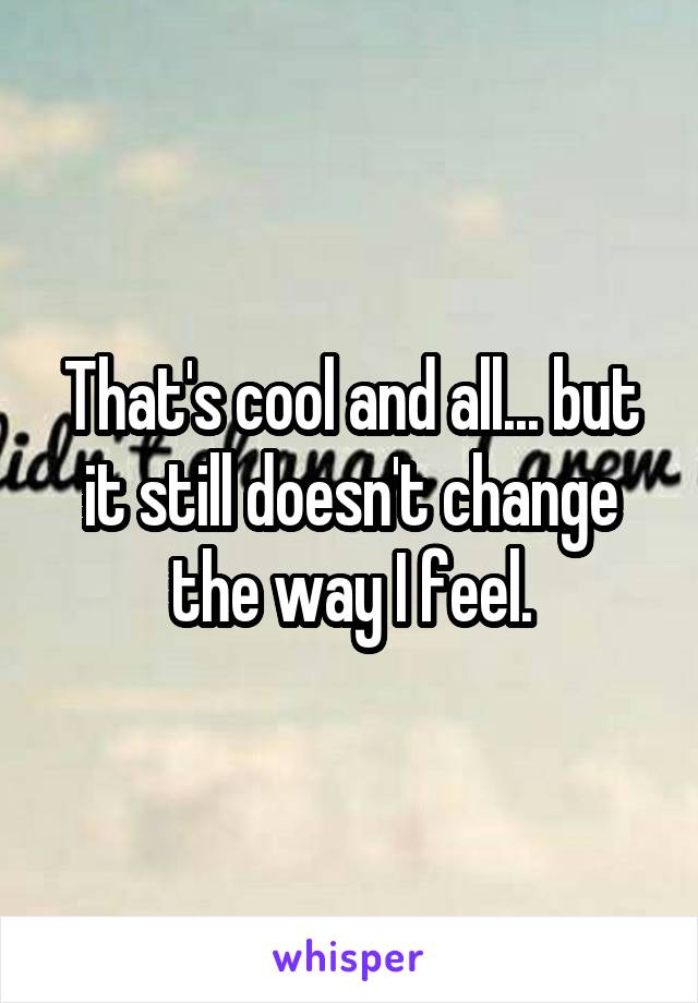 That's cool and all... but it still doesn't change the way I feel.