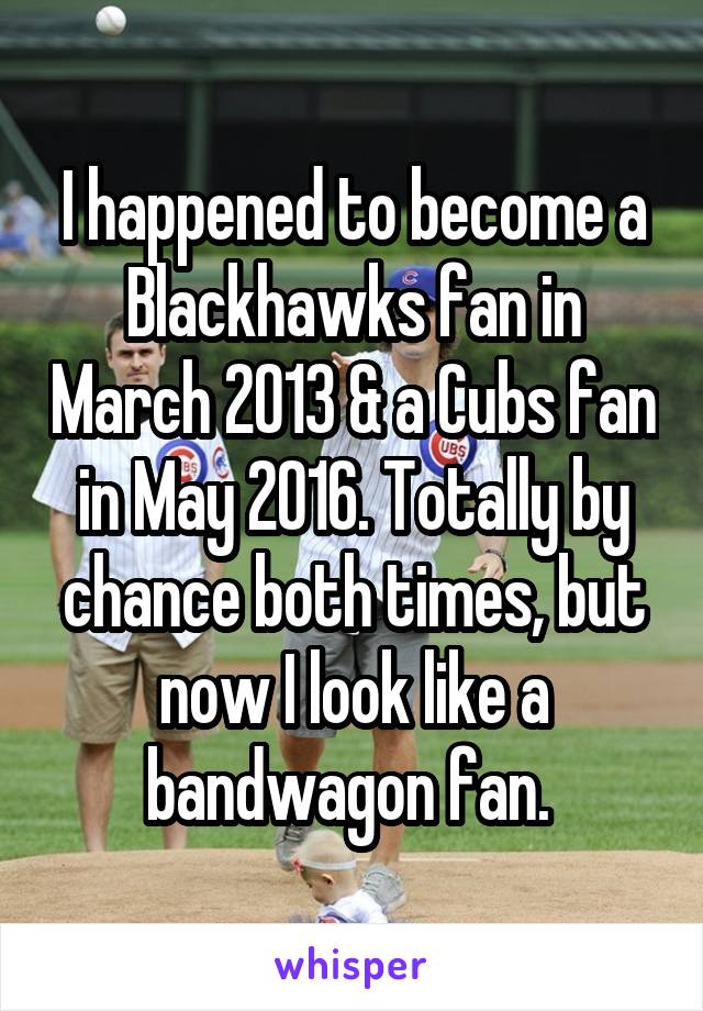 I happened to become a Blackhawks fan in March 2013 & a Cubs fan in May 2016. Totally by chance both times, but now I look like a bandwagon fan. 