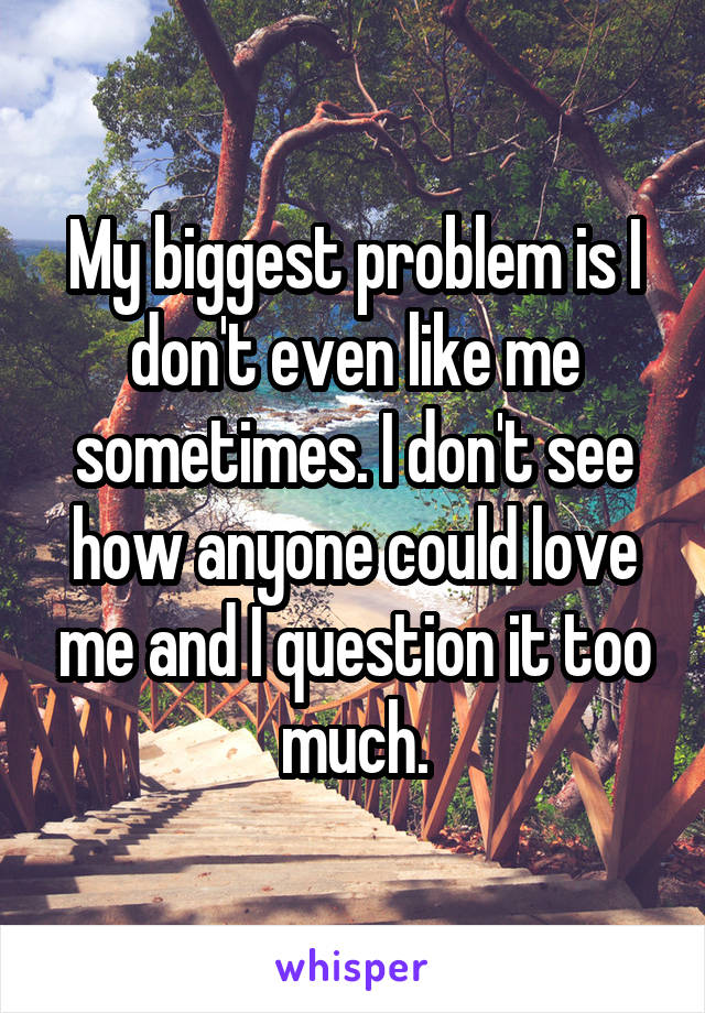 My biggest problem is I don't even like me sometimes. I don't see how anyone could love me and I question it too much.