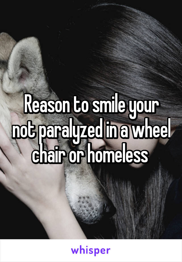 Reason to smile your not paralyzed in a wheel chair or homeless 