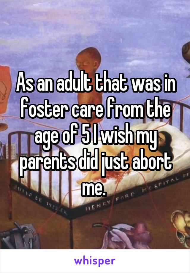 As an adult that was in foster care from the age of 5 I wish my parents did just abort me. 