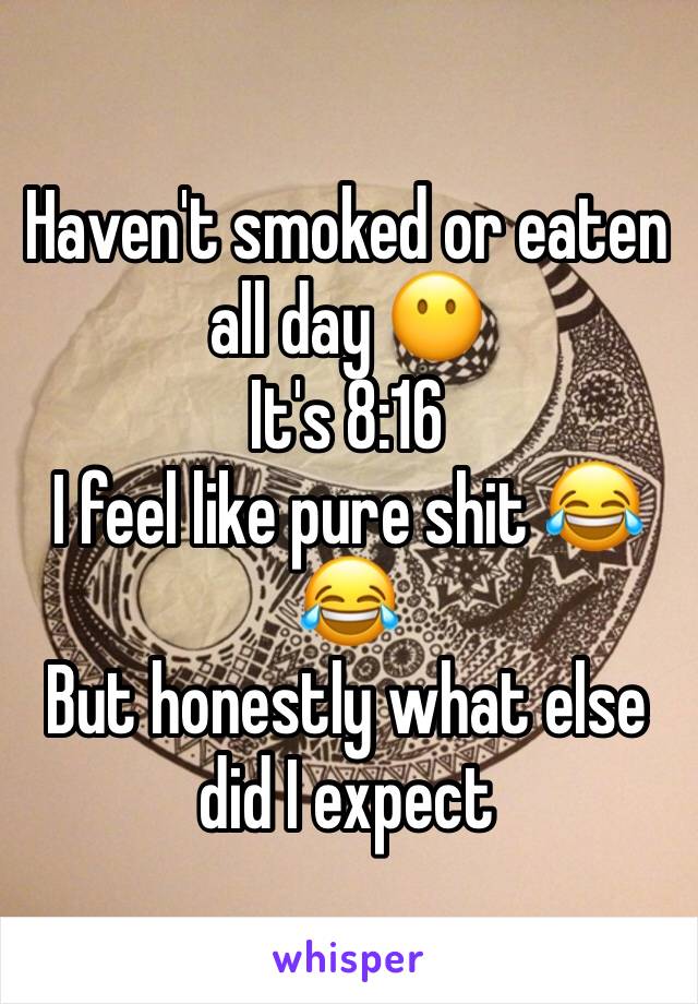 Haven't smoked or eaten all day 😶 
It's 8:16 
I feel like pure shit 😂😂 
But honestly what else did I expect 