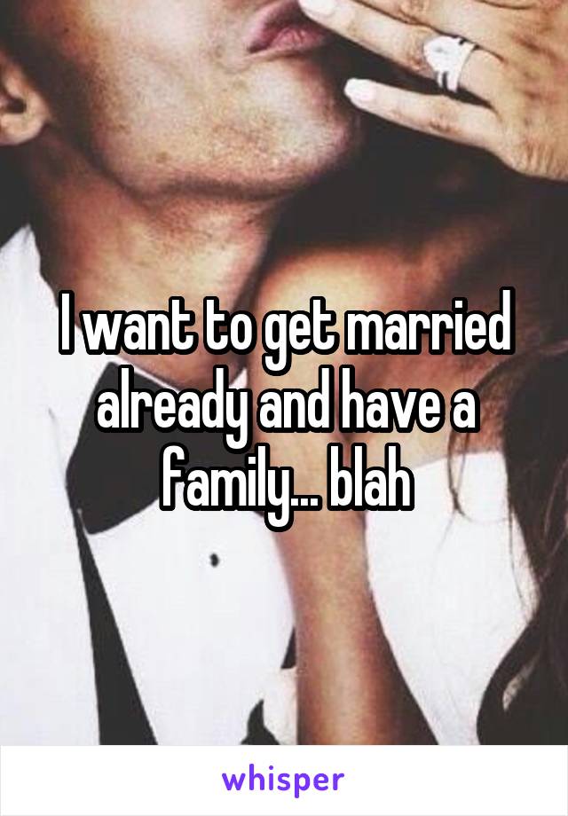 I want to get married already and have a family... blah