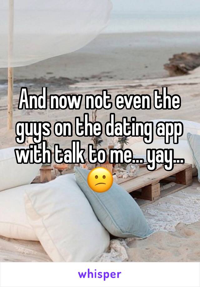 And now not even the guys on the dating app with talk to me... yay... 😕