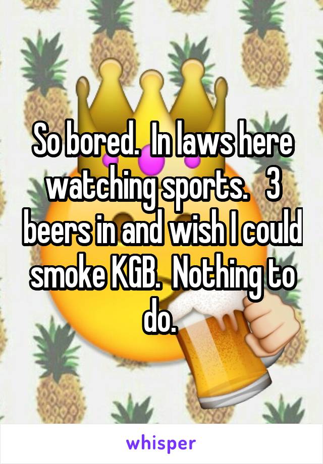 So bored.  In laws here watching sports.   3 beers in and wish I could smoke KGB.  Nothing to do. 