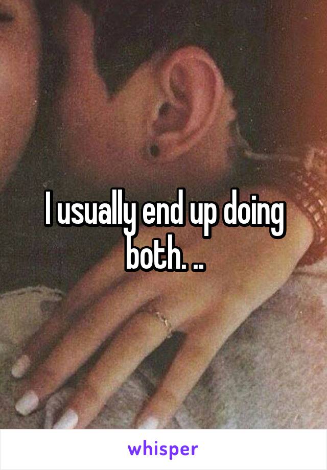 I usually end up doing both. ..