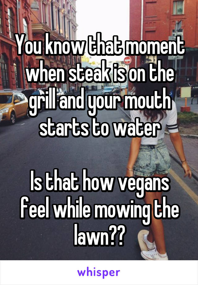 You know that moment when steak is on the grill and your mouth starts to water

Is that how vegans feel while mowing the lawn??